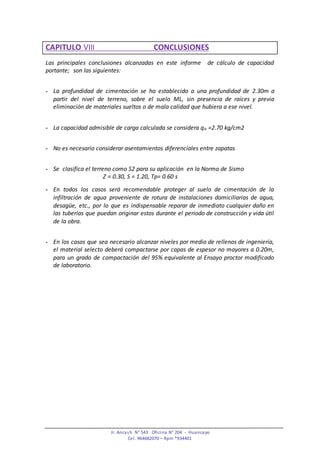 Jr. Ancash N° 543 Oficina N° 204 - Huancayo
Cel. 964682070 – Rpm *934401
CAPITULO VIII CONCLUSIONES
Las principales conclusiones alcanzadas en este informe de cálculo de capacidad
portante; son las siguientes:
- La profundidad de cimentación se ha establecido a una profundidad de 2.30m a
partir del nivel de terreno, sobre el suelo ML, sin presencia de raíces y previa
eliminación de materiales sueltos o de mala calidad que hubiera a ese nivel.
- La capacidad admisible de carga calculada se considera qa =2.70 kg/cm2
- No es necesario considerar asentamientos diferenciales entre zapatas
- Se clasifica el terreno como S2 para su aplicación en la Norma de Sismo
Z = 0.30, S = 1.20, Tp= 0.60 s
- En todos los casos será recomendable proteger al suelo de cimentación de la
infiltración de agua proveniente de rotura de instalaciones domiciliarias de agua,
desagüe, etc., por lo que es indispensable reparar de inmediato cualquier daño en
las tuberías que puedan originar estos durante el periodo de construcción y vida útil
de la obra.
- En los casos que sea necesario alcanzar niveles por medio de rellenos de ingeniería,
el material selecto deberá compactarse por capas de espesor no mayores a 0.20m,
para un grado de compactación del 95% equivalente al Ensayo proctor modificado
de laboratorio.
 