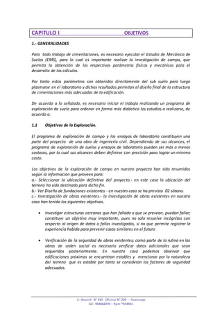 Jr. Ancash N° 543 Oficina N° 204 - Huancayo
Cel. 964682070 – Rpm *934401
CAPITULO I OBJETIVOS
1.- GENERALIDADES
Para todo trabajo de cimentaciones, es necesario ejecutar el Estudio de Mecánica de
Suelos (EMS), para lo cual es importante realizar la investigación de campo, que
permita la obtención de los respectivos parámetros físicos y mecánicos para el
desarrollo de los cálculos.
Por tanto estos parámetros son obtenidos directamente del sub suelo para luego
plasmarse en el laboratorio y dichos resultados permitan el diseño final de la estructura
de cimentaciones más adecuadas de la edificación.
De acuerdo a lo señalado, es necesario iniciar el trabajo realizando un programa de
exploración de suelo para ordenar en forma más didáctica los estudios a realizarse, de
acuerdo a:
1.1 Objetivos de la Exploración.
El programa de exploración de campo y los ensayos de laboratorio constituyen una
parte del proyecto de una obra de ingeniería civil. Dependiendo de sus alcances, el
programa de exploración de suelos y ensayos de laboratorio pueden ser más o menos
costosos, por lo cual sus alcances deben definirse con precisión para lograr un mínimo
costo.
Los objetivos de la exploración de campo en nuestro proyecto han sido resumidos
según la información que proveen para:
a.- Seleccionar la ubicación definitiva del proyecto.- en este caso la ubicación del
terreno ha sido destinado para dicho fin.
b.- Ver Diseño de fundaciones existentes.- en nuestro caso se ha previsto 02 sótano.
c.- Investigación de obras existentes.- la investigación de obras existentes en nuestro
caso han tenido los siguientes objetivos.
 Investigar estructuras cercanas que han fallado o que se prevean, puedan fallar;
constituye un objetivo muy importante, pues no solo resuelve incógnitas con
respecto al origen de datos o fallas investigados, si no que permite registrar la
experiencia habida para prevenir casos similares en el futuro.
 Verificación de la seguridad de obras existentes; como parte de la rutina en las
obras de orden social es necesario verificar datos adicionales que sean
requeridos posteriormente. En nuestro caso podemos observar que
edificaciones próximas se encuentran estables y mencionar por la naturaleza
del terreno que es estable por tanto se consideran los factores de seguridad
adecuados.
 