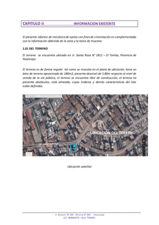 Jr. Ancash N° 543 Oficina N° 204 - Huancayo
Cel. 964682070 – Rpm *934401
CAPITULO II INFORMACION EXISTENTE
El presente informe de mecánica de suelos con fines de cimentación es complementada
con la información obtenida de la zona y la toma de muestra.
1.01 DEL TERRENO
El terreno se encuentra ubicado en Jr. Santa Rosa N° 1811 – El Tambo, Provincia de
Huancayo.
El terreno es de forma regular tal como se muestra en el plano de ubicación, tiene un
área de terreno aproximado de 180m2, presenta desnivel de 5.80m respecto al nivel de
vereda de la vía pública, el terreno se encuentra libre de construcción, el terreno no
presenta obstáculos, está alineada, cuyos linderos y demás características del lote
están definidas.
Ubicación satelital
UBICACIÓN DEL TERRENO
 
