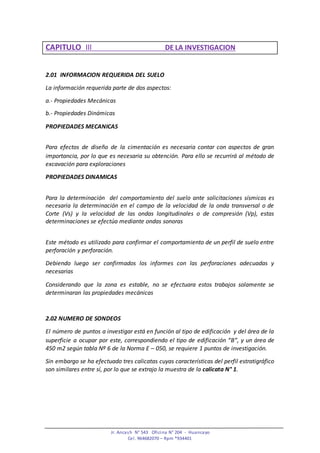 Jr. Ancash N° 543 Oficina N° 204 - Huancayo
Cel. 964682070 – Rpm *934401
CAPITULO III DE LA INVESTIGACION
2.01 INFORMACION REQUERIDA DEL SUELO
La información requerida parte de dos aspectos:
a.- Propiedades Mecánicas
b.- Propiedades Dinámicas
PROPIEDADES MECANICAS
Para efectos de diseño de la cimentación es necesaria contar con aspectos de gran
importancia, por lo que es necesaria su obtención. Para ello se recurrirá al método de
excavación para exploraciones
PROPIEDADES DINAMICAS
Para la determinación del comportamiento del suelo ante solicitaciones sísmicas es
necesaria la determinación en el campo de la velocidad de la onda transversal o de
Corte (Vs) y la velocidad de las ondas longitudinales o de compresión (Vp), estas
determinaciones se efectúa mediante ondas sonoras
Este método es utilizado para confirmar el comportamiento de un perfil de suelo entre
perforación y perforación.
Debiendo luego ser confirmados los informes con las perforaciones adecuadas y
necesarias
Considerando que la zona es estable, no se efectuara estos trabajos solamente se
determinaran las propiedades mecánicas
2.02 NUMERO DE SONDEOS
El número de puntos a investigar está en función al tipo de edificación y del área de la
superficie a ocupar por este, correspondiendo el tipo de edificación “B”, y un área de
450 m2 según tabla Nº 6 de la Norma E – 050, se requiere 1 puntos de investigación.
Sin embargo se ha efectuado tres calicatas cuyas características del perfil estratigráfico
son similares entre sí, por lo que se extrajo la muestra de la calicata N° 1.
 