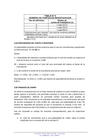 Jr. Ancash N° 543 Oficina N° 204 - Huancayo
Cel. 964682070 – Rpm *934401
2.03 PROFUNDIDAD DEL PUNTO A INVESTIGAR
La profundidad utilizada con fines prácticos para el caso de cimentaciones superficiales
se determinó por: P = h+ Df + z
Dónde:
h = Profundidad del sótano(se considera 0.00 por que el nivel de vereda con respecto al
nivel de terreno se encuentra +5.80)
Df = distancia vertical entre el nivel del piso terminado del sótano al fondo de la
cimentación.
z = 1.5B; siendo B el ancho de la cimentación prevista de mayor área:
Datos: h = 0.0m, Df = 2.30m; z = 1.5(2.0) = 3.0m
Reemplazando se tiene p = 5.30m, por razones de seguridad del personal se excavo h=
6.00 m.
2.04 TRABAJOS DE CAMP0
Se utilizó la excavación por ser la mejor manera de explorar un suelo mediante un pozo
donde ingreso el personal y ha permitido examinar el suelo en sitio y determinar el
perfil estratigráfico. Además ha permitido extraer muestras para pruebas de
laboratorio. Esta excavación se ha realizado manualmente y las dimensiones del pozo
de sección rectangular de 1.0m x1.80m de lado para una profundidad de 5.0m. Por
razones de seguridad del personal ya que la excavación es manual, a ese nivel se
encontró la presencia del nivel freático y el comportamiento del suelo es uniforme.
Una vez excavado se extrajo las muestras correspondientes, para los respectivos
análisis
 El nivel de cimentación será a una profundidad de 2.30m, sobre el estrato
clasificado con la muestra M1 de la calicata C1
 
