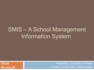 SMIS – A School Management
        Information System



Mihal                Polytechnic University of Tirana
Brumbulli         Faculty of Information Technologies
 