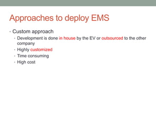 Approaches to deploy EMS
• Custom approach
• Development is done in house by the EV or outsourced to the other
company
• Highly customized
• Time consuming
• High cost
 