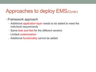 Approaches to deploy EMS(Contd.)
• Framework approach
• Additional application layer needs to be added to meet the
individual requirements
• Same look and feel for the different vendors
• Limited customization
• Additional functionality cannot be added
 