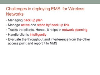 Challenges in deploying EMS for Wireless
Networks
• Managing back up plan
• Manage active and stand by/ back up link
• Tracks the clients. Hence, it helps in network planning
• Handle clients intelligently
• Evaluate the throughput and interference from the other
access point and report it to NMS
 