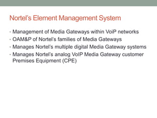 Nortel’s Element Management System
• Management of Media Gateways within VoiP networks
• OAM&P of Nortel’s families of Media Gateways
• Manages Nortel’s multiple digital Media Gateway systems
• Manages Nortel’s analog VoIP Media Gateway customer
Premises Equipment (CPE)
 