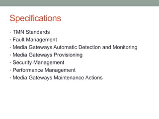 Specifications
• TMN Standards
• Fault Management
• Media Gateways Automatic Detection and Monitoring
• Media Gateways Provisioning
• Security Management
• Performance Management
• Media Gateways Maintenance Actions
 
