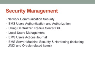 Security Management
• Network Communication Security
• EMS Users Authentication and Authorization
• Using Centralized Radius Server OR
• Local Users Management
• EMS Users Actions Journal
• EMS Server Machine Security & Hardening (including
UNIX and Oracle related items)
 