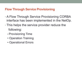 Flow Through Service Provisioning
• A Flow Through Service Provisioning CORBA
interface has been implemented in the NetOp.
• This helps the service provider reduce the
following:
• Provisioning Time
• Operation Training
• Operational Errors
 