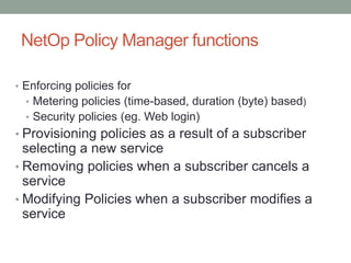NetOp Policy Manager functions
• Enforcing policies for
• Metering policies (time-based, duration (byte) based)
• Security policies (eg. Web login)
• Provisioning policies as a result of a subscriber
selecting a new service
• Removing policies when a subscriber cancels a
service
• Modifying Policies when a subscriber modifies a
service
 