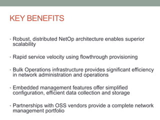 KEY BENEFITS
• Robust, distributed NetOp architecture enables superior
scalability
• Rapid service velocity using flowthrough provisioning
• Bulk Operations infrastructure provides significant efficiency
in network administration and operations
• Embedded management features offer simplified
configuration, efficient data collection and storage
• Partnerships with OSS vendors provide a complete network
management portfolio
 