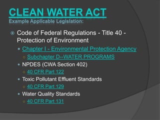 CLEAN WATER ACT
Example Applicable Legislation:

   Code of Federal Regulations - Title 40 -
    Protection of Environment
     Chapter I - Environmental Protection Agency
      ○ Subchapter D--WATER PROGRAMS
     NPDES (CWA Section 402)
      ○ 40 CFR Part 122
     Toxic Pollutant Effluent Standards
      ○ 40 CFR Part 129
     Water Quality Standards
      ○ 40 CFR Part 131
 