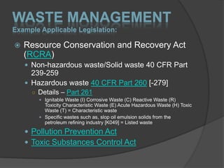 WASTE MANAGEMENT
Example Applicable Legislation:

   Resource Conservation and Recovery Act
    (RCRA)
     Non-hazardous waste/Solid waste 40 CFR Part
      239-259
     Hazardous waste 40 CFR Part 260 [-279]
      ○ Details – Part 261
         Ignitable Waste (I) Corrosive Waste (C) Reactive Waste (R)
          Toxicity Characteristic Waste (E) Acute Hazardous Waste (H) Toxic
          Waste (T) = Characteristic waste
         Specific wastes such as, slop oil emulsion solids from the
          petroleum refining industry [K049] = Listed waste

     Pollution Prevention Act
     Toxic Substances Control Act
 