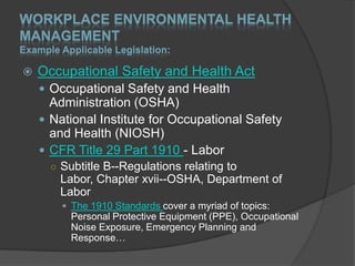 WORKPLACE ENVIRONMENTAL HEALTH
MANAGEMENT
Example Applicable Legislation:

   Occupational Safety and Health Act
     Occupational Safety and Health
      Administration (OSHA)
     National Institute for Occupational Safety
      and Health (NIOSH)
     CFR Title 29 Part 1910 - Labor
      ○ Subtitle B--Regulations relating to
        Labor, Chapter xvii--OSHA, Department of
        Labor
         The 1910 Standards cover a myriad of topics:
          Personal Protective Equipment (PPE), Occupational
          Noise Exposure, Emergency Planning and
          Response…
 