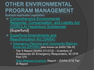 OTHER ENVIRONMENTAL
PROGRAM MANAGEMENT
Example Applicable Legislation:
 Comprehensive Environmental
  Response, Compensation, and Liability Act
  (CERCLA) Hazardous Substances
  [Superfund]
 Superfund Amendments and
  Reauthorization Act (SARA)
     Emergency Planning and Community Right-to-
      Know Act (EPCRA) [also known as SARA Title III]
      ○ Tier II Report [SARA 311/312] – Inventory of
        Substances for Emergency Responders, 40 CFR
        Part 370
      ○ Toxic Release Inventory Report – [SARA 313] Tier
        III Report
 