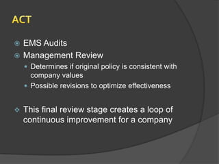  EMS Audits
 Management Review
     Determines if original policy is consistent with
      company values
     Possible revisions to optimize effectiveness


   This final review stage creates a loop of
    continuous improvement for a company
 
