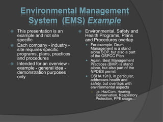 Environmental Management
       System (EMS) Example
   This presentation is an         Environmental, Safety and
    example and not site             Health Programs, Plans
    specific                         and Procedures overlap
   Each company - industry -         For example, Drum
    site requires specific             Management is a stand
                                       alone SOP, but also a part
    programs, plans, practices         of the OSPCC Plan
    and procedures                    Again, Best Management
   Intended for an overview -         Practices (BMP) is stand
    example - general idea -           alone, but also part of the
    demonstration purposes             NPDES permit
    only                              OSHA 1910, in particular,
                                       addresses health and
                                       safety, but overlaps with
                                       environmental aspects
                                        ○ i.e. HazCom, Hearing
                                          Conservation, Respiratory
                                          Protection, PPE usage…
 