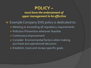    Example Company EHS policy is dedicated to:
     Meeting or exceeding all regulatory requirements
     Pollution Prevention wherever feasible
     Continuous Improvement
     Consider Environmental factors when making
      purchase and operational decisions
     Establish, track and review specific goals
 