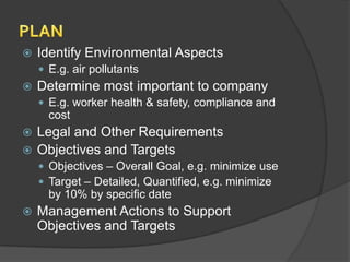    Identify Environmental Aspects
     E.g. air pollutants
   Determine most important to company
     E.g. worker health & safety, compliance and
      cost
 Legal and Other Requirements
 Objectives and Targets
     Objectives – Overall Goal, e.g. minimize use
     Target – Detailed, Quantified, e.g. minimize
      by 10% by specific date
   Management Actions to Support
    Objectives and Targets
 