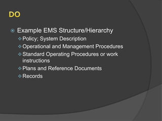    Example EMS Structure/Hierarchy
     Policy; System Description
     Operational and Management Procedures
     Standard Operating Procedures or work
      instructions
     Plans and Reference Documents
     Records
 