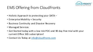 EMS Offering from CloudFronts
• Holistic Approach to protecting your DATA –
• Enterprise Mobility + Security
• Business Continuity and Disaster Recovery
• Managed Services
• Get Started today with a low risk POC and 90 day free trial with your
current Office 365 subscription!
• Contact Us Today at info@cloudfronts.com
 