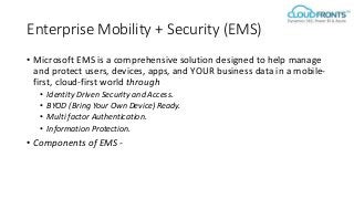 Enterprise Mobility + Security (EMS)
• Microsoft EMS is a comprehensive solution designed to help manage
and protect users, devices, apps, and YOUR business data in a mobile-
first, cloud-first world through
• Identity Driven Security and Access.
• BYOD (Bring Your Own Device) Ready.
• Multi factor Authentication.
• Information Protection.
• Components of EMS -
 