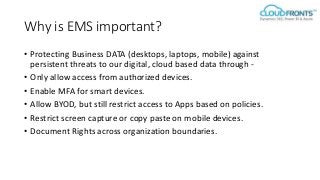 Why is EMS important?
• Protecting Business DATA (desktops, laptops, mobile) against
persistent threats to our digital, cloud based data through -
• Only allow access from authorized devices.
• Enable MFA for smart devices.
• Allow BYOD, but still restrict access to Apps based on policies.
• Restrict screen capture or copy paste on mobile devices.
• Document Rights across organization boundaries.
 