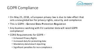 GDPR Compliance
• On May 25, 2018, a European privacy law is due to take effect that
sets a new global bar for privacy rights, security, and compliance.
• This is GDPR – General Data Protection Regulation
• Any business working with EU customer data will need GDPR
compliance!
• CORE Requirements for GDPR –
• Enhanced Privacy Rights
• Increased duty for protecting data
• Mandatory data breach reporting
• Significant penalties for non-compliance
 