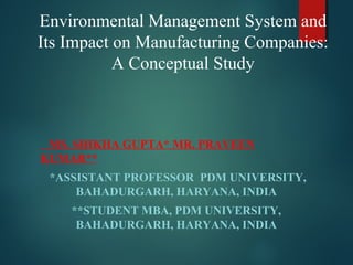Environmental Management System and
Its Impact on Manufacturing Companies:
A Conceptual Study
MS. SHIKHA GUPTA* MR. PRAVEEN
KUMAR**
*ASSISTANT PROFESSOR PDM UNIVERSITY,
BAHADURGARH, HARYANA, INDIA
**STUDENT MBA, PDM UNIVERSITY,
BAHADURGARH, HARYANA, INDIA
 