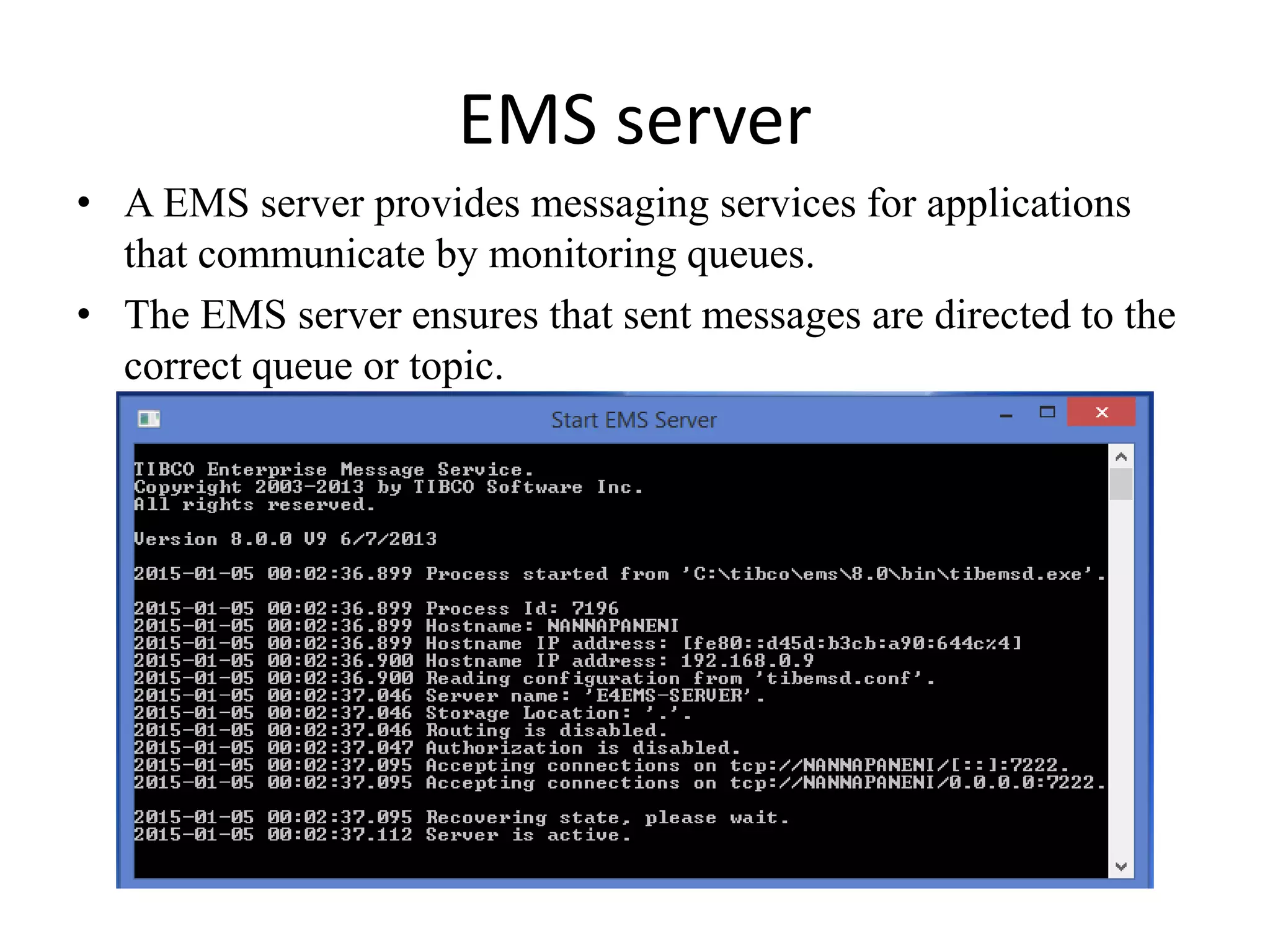 EMS server
• A EMS server provides messaging services for applications
that communicate by monitoring queues.
• The EMS server ensures that sent messages are directed to the
correct queue or topic.
 