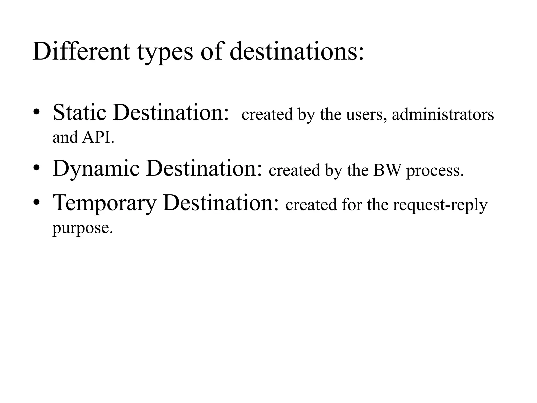 Different types of destinations:
• Static Destination: created by the users, administrators
and API.
• Dynamic Destination: created by the BW process.
• Temporary Destination: created for the request-reply
purpose.
 