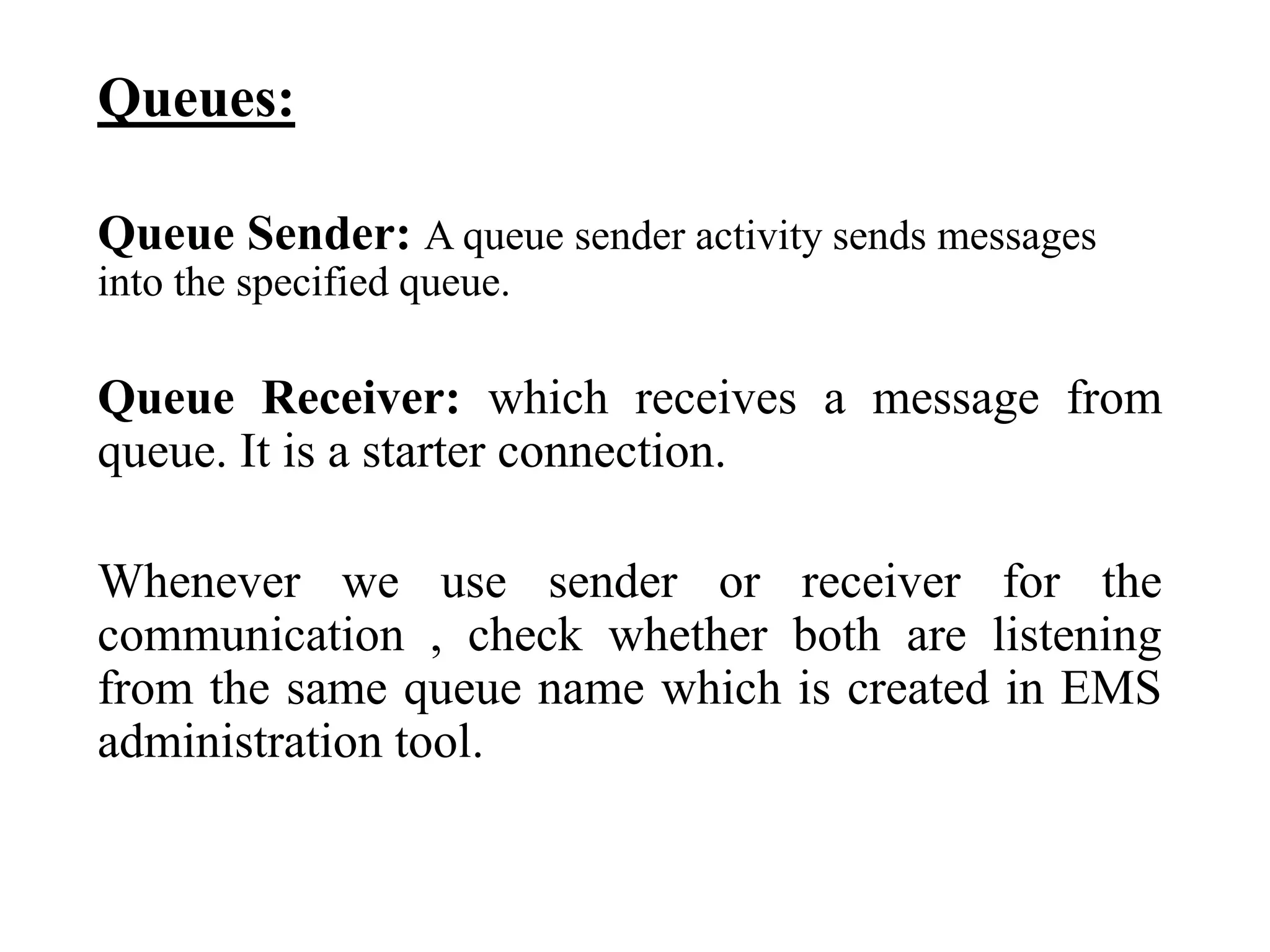 Queues:
Queue Sender: A queue sender activity sends messages
into the specified queue.
Queue Receiver: which receives a message from
queue. It is a starter connection.
Whenever we use sender or receiver for the
communication , check whether both are listening
from the same queue name which is created in EMS
administration tool.
 