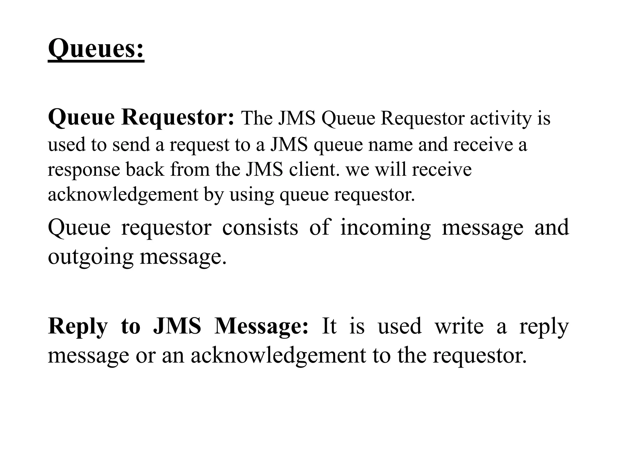 Queues:
Queue Requestor: The JMS Queue Requestor activity is
used to send a request to a JMS queue name and receive a
response back from the JMS client. we will receive
acknowledgement by using queue requestor.
Queue requestor consists of incoming message and
outgoing message.
Reply to JMS Message: It is used write a reply
message or an acknowledgement to the requestor.
 