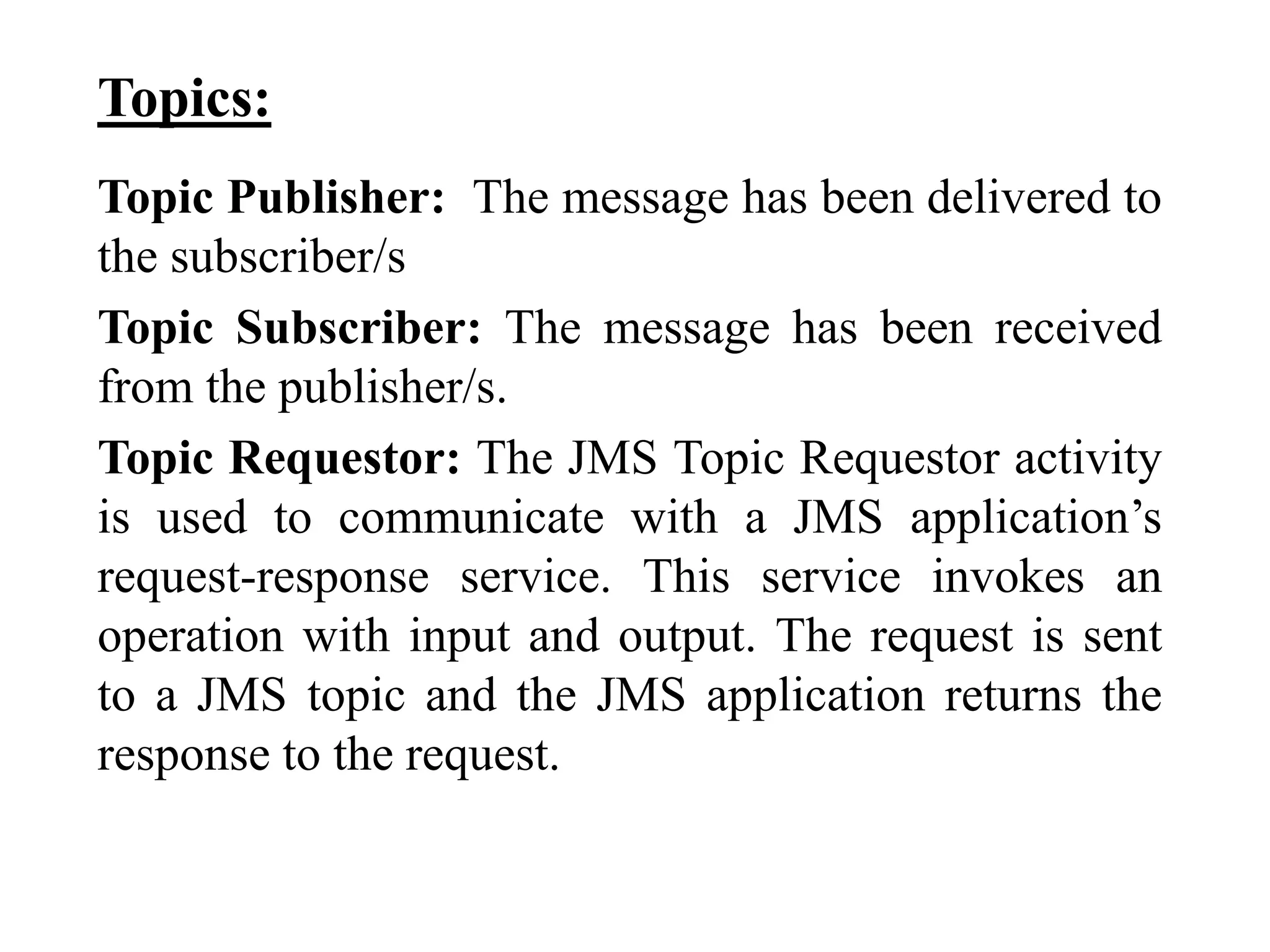 Topics:
Topic Publisher: The message has been delivered to
the subscriber/s
Topic Subscriber: The message has been received
from the publisher/s.
Topic Requestor: The JMS Topic Requestor activity
is used to communicate with a JMS application’s
request-response service. This service invokes an
operation with input and output. The request is sent
to a JMS topic and the JMS application returns the
response to the request.
 
