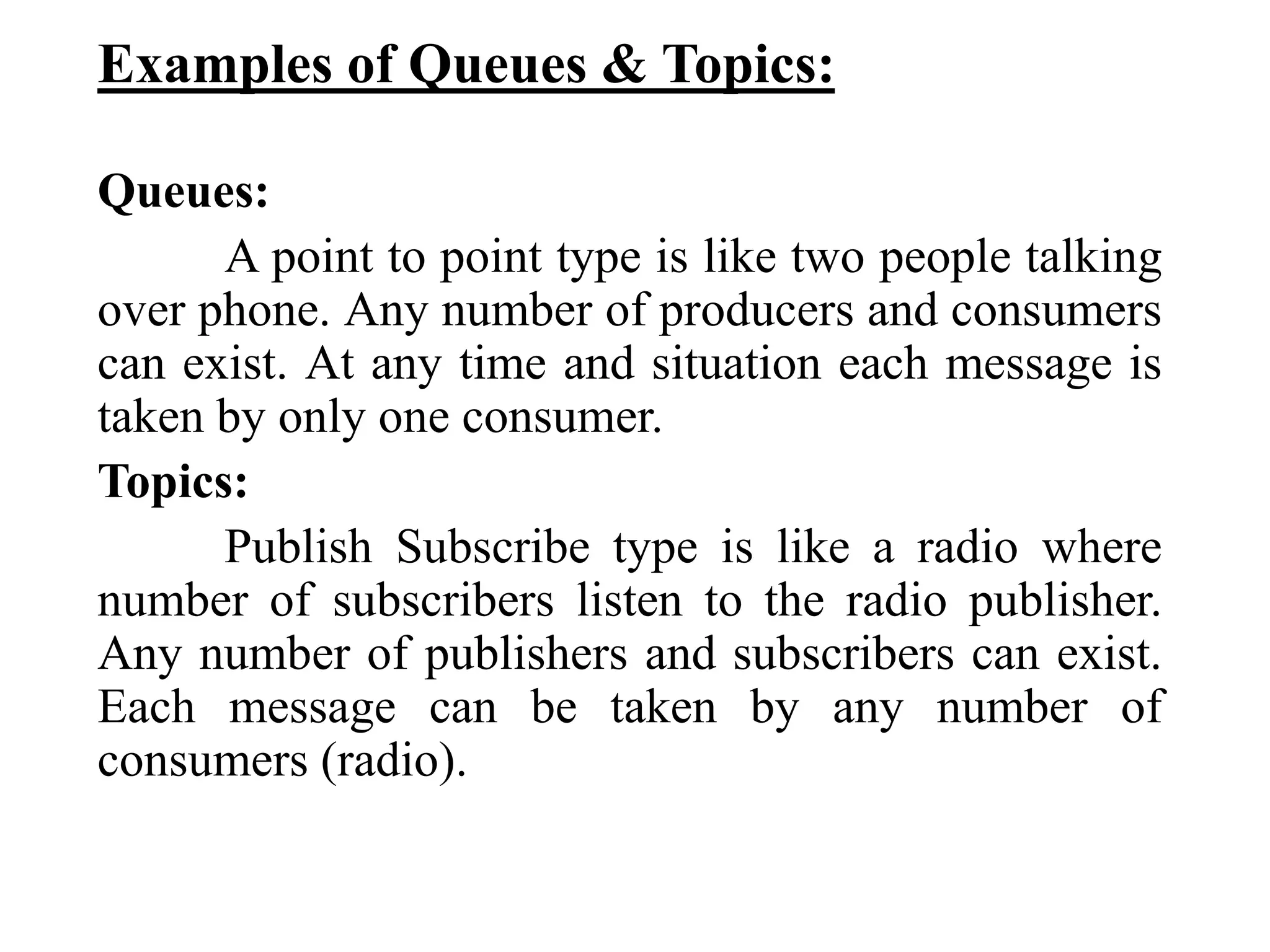 Examples of Queues & Topics:
Queues:
A point to point type is like two people talking
over phone. Any number of producers and consumers
can exist. At any time and situation each message is
taken by only one consumer.
Topics:
Publish Subscribe type is like a radio where
number of subscribers listen to the radio publisher.
Any number of publishers and subscribers can exist.
Each message can be taken by any number of
consumers (radio).
 