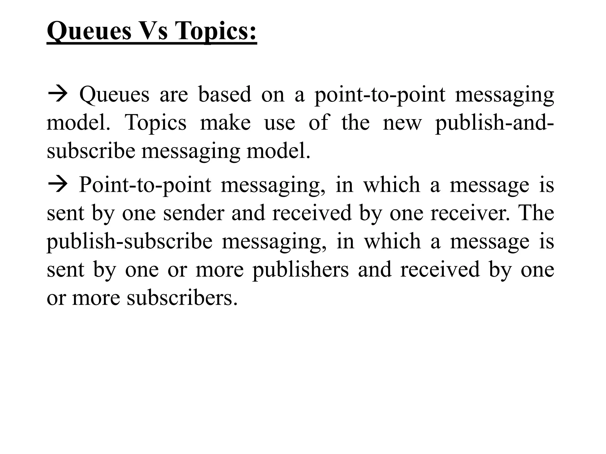 Queues Vs Topics:
 Queues are based on a point-to-point messaging
model. Topics make use of the new publish-and-
subscribe messaging model.
 Point-to-point messaging, in which a message is
sent by one sender and received by one receiver. The
publish-subscribe messaging, in which a message is
sent by one or more publishers and received by one
or more subscribers.
 