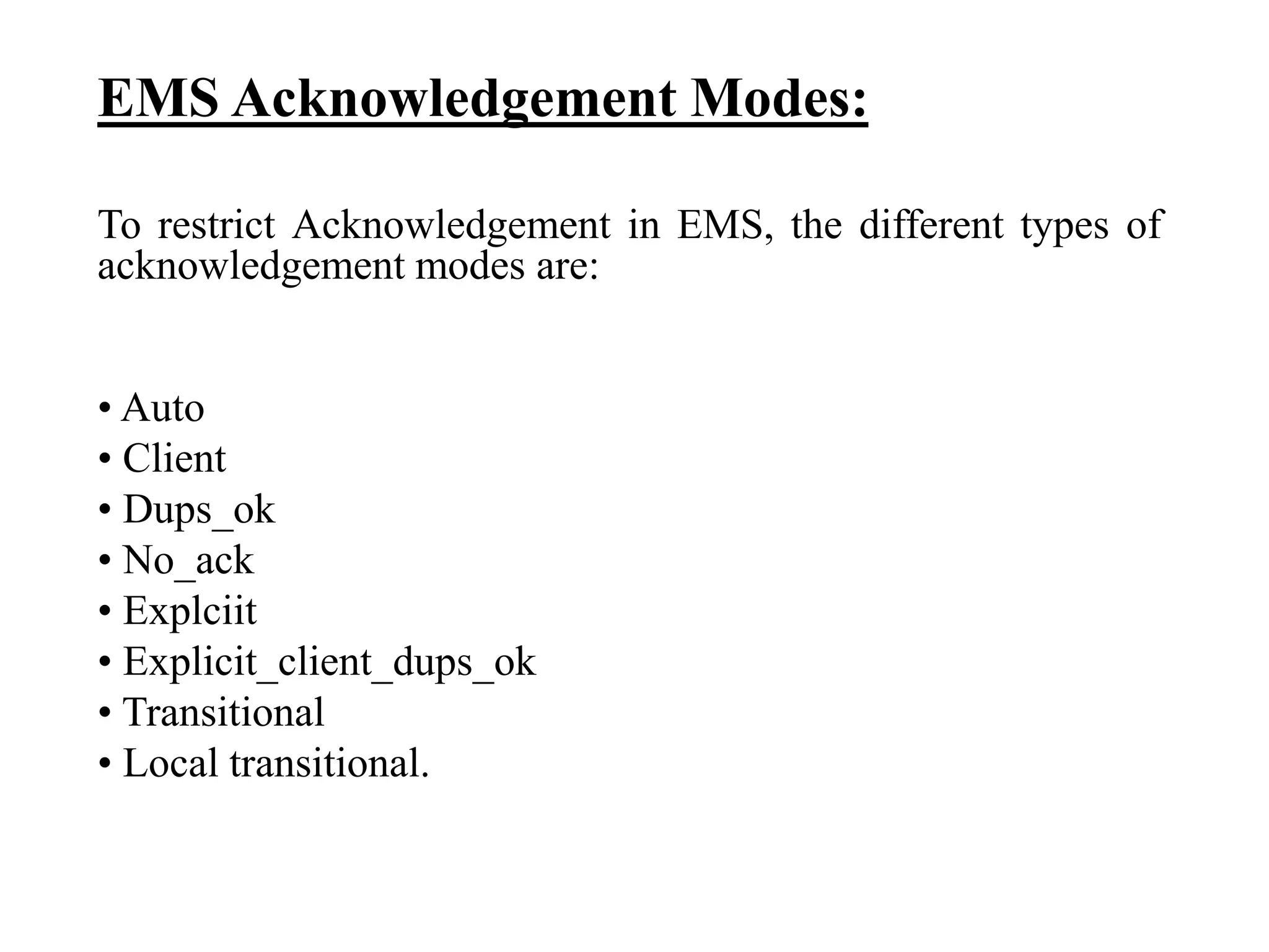EMS Acknowledgement Modes:
To restrict Acknowledgement in EMS, the different types of
acknowledgement modes are:
• Auto
• Client
• Dups_ok
• No_ack
• Explciit
• Explicit_client_dups_ok
• Transitional
• Local transitional.
 