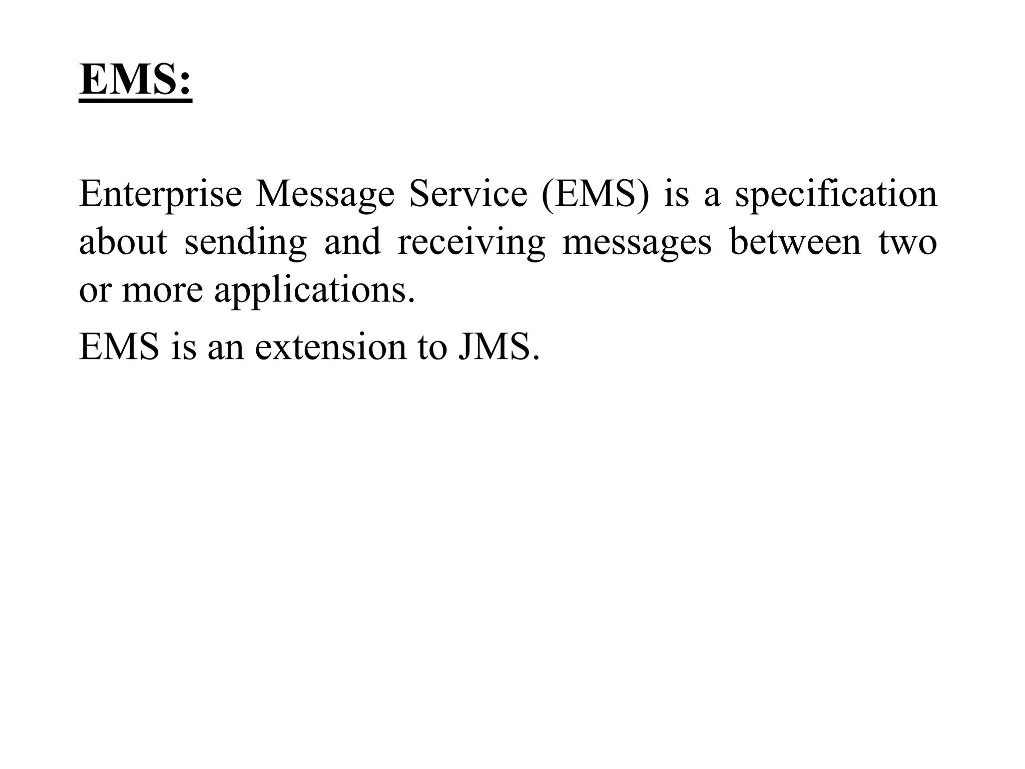 EMS:
Enterprise Message Service (EMS) is a specification
about sending and receiving messages between two
or more applications.
EMS is an extension to JMS.
 