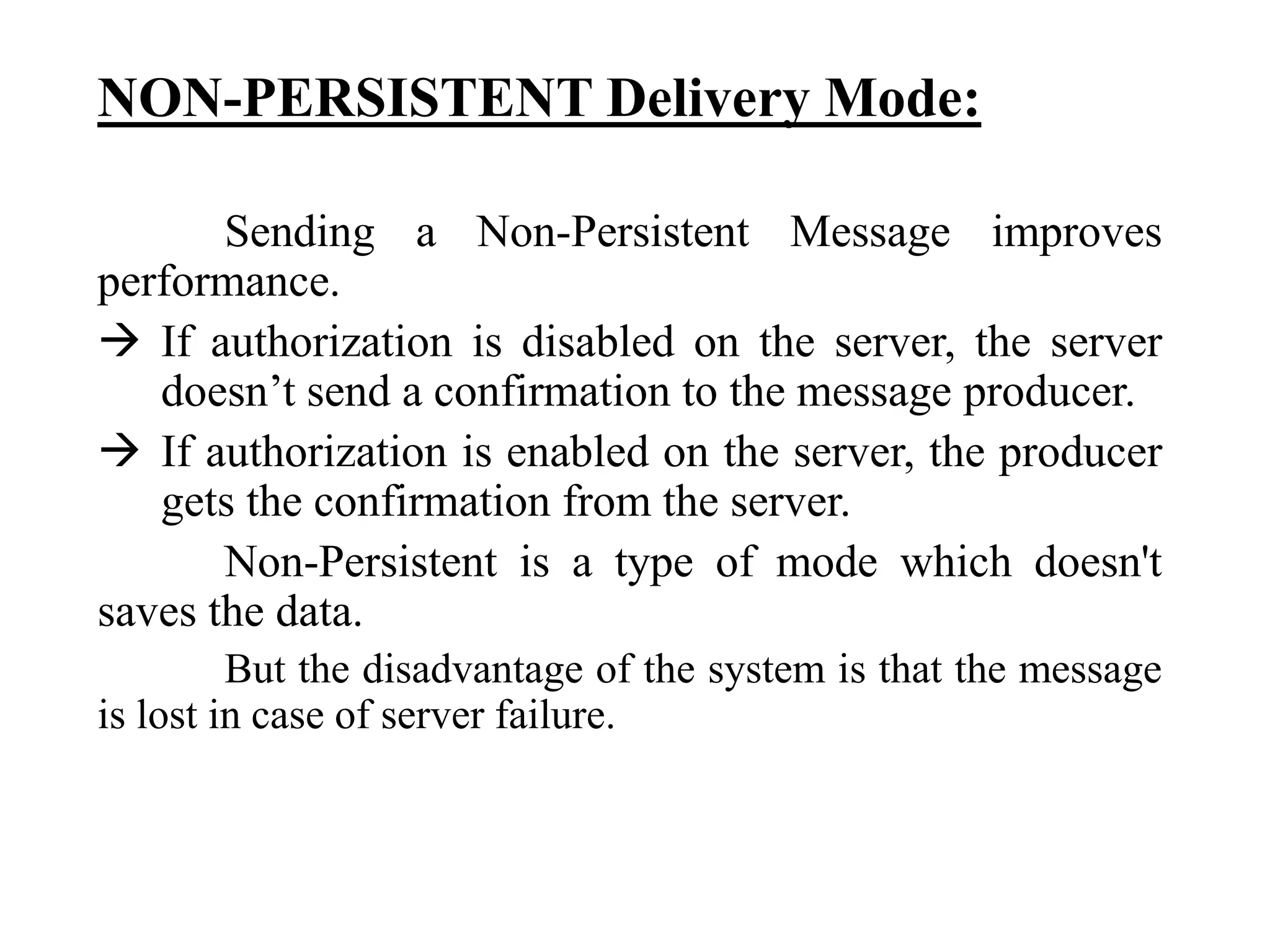 NON-PERSISTENT Delivery Mode:
Sending a Non-Persistent Message improves
performance.
 If authorization is disabled on the server, the server
doesn’t send a confirmation to the message producer.
 If authorization is enabled on the server, the producer
gets the confirmation from the server.
Non-Persistent is a type of mode which doesn't
saves the data.
But the disadvantage of the system is that the message
is lost in case of server failure.
 