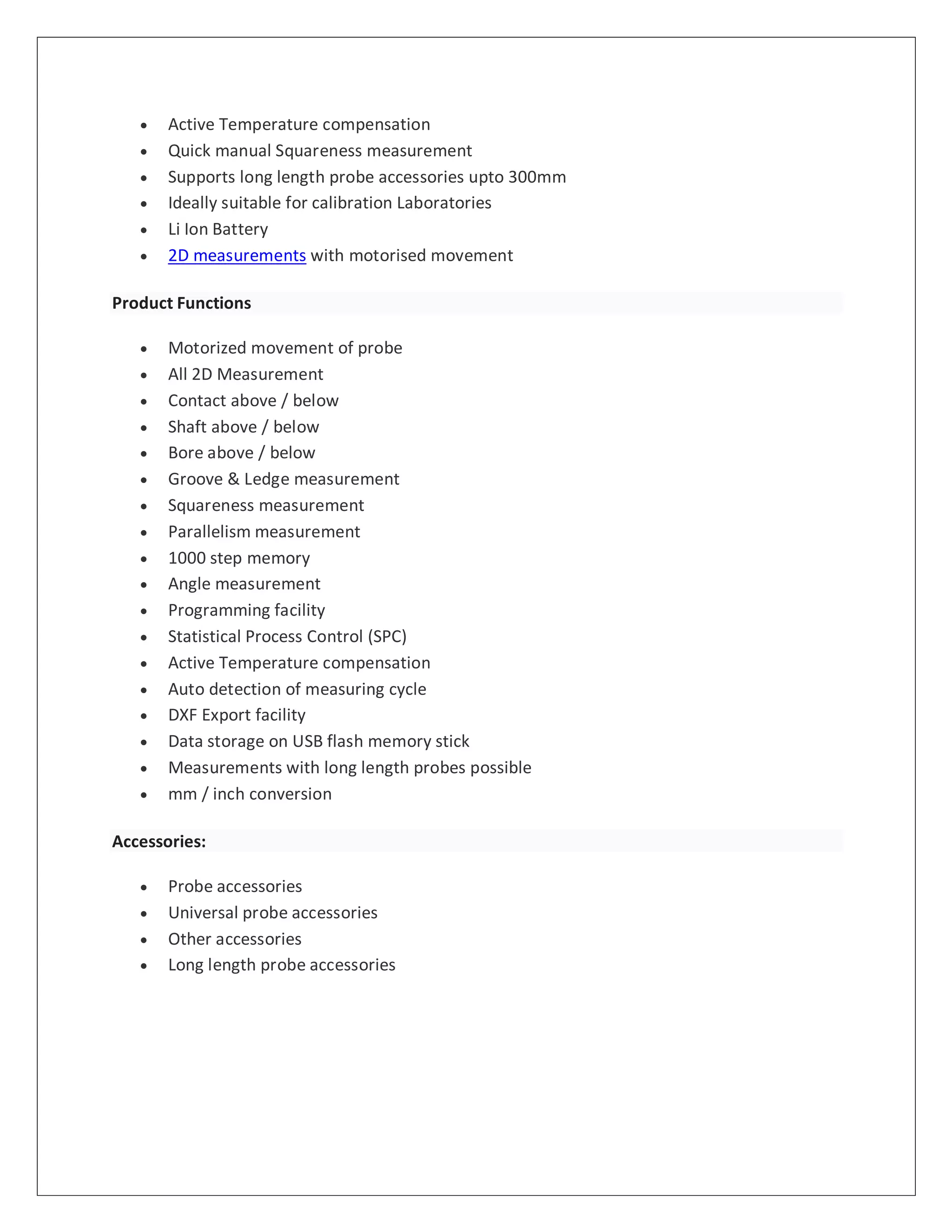  Active Temperature compensation
 Quick manual Squareness measurement
 Supports long length probe accessories upto 300mm
 Ideally suitable for calibration Laboratories
 Li Ion Battery
 2D measurements with motorised movement
Product Functions
 Motorized movement of probe
 All 2D Measurement
 Contact above / below
 Shaft above / below
 Bore above / below
 Groove & Ledge measurement
 Squareness measurement
 Parallelism measurement
 1000 step memory
 Angle measurement
 Programming facility
 Statistical Process Control (SPC)
 Active Temperature compensation
 Auto detection of measuring cycle
 DXF Export facility
 Data storage on USB flash memory stick
 Measurements with long length probes possible
 mm / inch conversion
Accessories:
 Probe accessories
 Universal probe accessories
 Other accessories
 Long length probe accessories
 