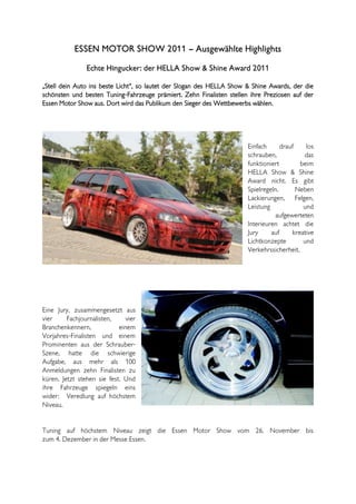 ESSEN MOTOR SHOW 2011 – Ausgewählte Highlights
                Echte Hingucker: der HELLA Show & Shine Award 2011

„Stell dein Auto ins beste Licht“, so lautet der Slogan des HELLA Show & Shine Awards, der die
schönsten und besten Tuning-Fahrzeuge prämiert. Zehn Finalisten stellen ihre Preziosen auf der
Essen Motor Show aus. Dort wird das Publikum den Sieger des Wettbewerbs wählen.




                                                                       Einfach      drauf    los
                                                                       schrauben,           das
                                                                       funktioniert        beim
                                                                       HELLA Show & Shine
                                                                       Award nicht. Es gibt
                                                                       Spielregeln.       Neben
                                                                       Lackierungen, Felgen,
                                                                       Leistung             und
                                                                                  aufgewerteten
                                                                       Interieuren achtet die
                                                                       Jury     auf     kreative
                                                                       Lichtkonzepte        und
                                                                       Verkehrssicherheit.




Eine Jury, zusammengesetzt aus
vier     Fachjournalisten,     vier
Branchenkennern,            einem
Vorjahres-Finalisten und einem
Prominenten aus der Schrauber-
Szene, hatte die schwierige
Aufgabe, aus mehr als 100
Anmeldungen zehn Finalisten zu
küren. Jetzt stehen sie fest. Und
ihre Fahrzeuge spiegeln eins
wider: Veredlung auf höchstem
Niveau.


Tuning auf höchstem Niveau zeigt die Essen Motor Show vom 26. November bis
zum 4. Dezember in der Messe Essen.
 