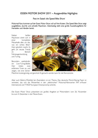 ESSEN MOTOR SHOW 2011 – Ausgewählte Highlights
                            Fest im Sattel: die Speed Bike Show

Motorrad-Fans kommen auf der Essen Motor Show voll auf ihre Kosten. Die Speed Bike Show zeigt
ausgefallene, skurrile und schnelle Maschinen. Gleichzeitig steht eine große Ausstellungsfläche für
Hersteller und Händler bereit.


Neben             heißen
Maschinen dreht sich in
einer        kompletten
Messehalle alles um das,
was ein echtes Biker-
Herz glücklich macht. Es
geht um neuste Trends
im                Bereich
Fahrzeugentwicklung
und Tuning.

Besonders spektakulär:
ein Live-Tuning-Battle.
Hier     treten    zwei
erfahrene Tuner an, und
zeigen, wie eine Serien-
Maschine kostengünstig und geschickt fit gemacht werden kann für die Rennstrecke.


Aber auch Elektro-Mobilität bei Zweirädern ist ein Thema. Das deutsche Münch-Racing-Team ist
vertreten, das sich die Meistertitel in den „elektrischen“ Motorrad-Rennserien FIM e-Power
International und TTXGP European Championship sicherte.


Die Essen Motor Show präsentiert ein großes Angebot an Motorrädern vom 26. November
bis zum 4. Dezember in der Messe Essen.
 