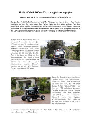 ESSEN MOTOR SHOW 2011 – Ausgewählte Highlights
            Kuriose Auto-Scooter mit Motorrad-Motor: die Bumper-Cars

Bumper-Cars (wörtlich: Prellbock-Autos) sind Mini-Fahrzeuge, die normal für den Auto-Scooter
konzipiert werden. Der Amerikaner Tom Wright hatte allerdings einen anderen Plan: Der
passionierte Bastler ersetzte den elektrischen Antrieb durch einen Motorrad-Motor und machte die
Mini-Mobile fit für den amerikanischen Straßenverkehr. Heute besitzt Tom Wright neun offiziell in
den USA zugelassene Bumper-Cars. Einige kuriose Modelle zeigt er auf der Essen Motor Show.



Bumper Car im Polizei-Look: Basis ist
ein Lusse Auto-Scooter aus dem Jahr
1953, der mit vier 10-inch Leichtmetall-
Rädern, einem Vierzylinder-Kawasaki-
500ccm-Motorrad-Motor und einem
Sechsgang-Getriebe ausgestattet wurde.
Erinnerung an die elektrische Scooter-
Zeit ist die Stange am Heck mit dem
Stromabnehmer, der natürlich heute
ohne Funktion ist. Beeindruckend die
Vorderpartie      mit     den     vielen
Scheinwerfern, darunter Blinklicht-
Lampen, wie sie bei Harley-Davidson-
Polizei-Motorrädern üblich waren.



                                                         Das große Chamäleon unter den hippen
                                                         Mini-Fahrzeugen: Das Grundkonstrukt
                                                         basiert auf einem Lusse Auto-Scooter
                                                         aus dem Jahr 1936, das mit einem
                                                         Yamaha-750ccm-Motorrad-Motor aus
                                                         dem Jahr 1997 und einem Sechsgang-
                                                         Getriebe ausgestattet wurde. Weitere
                                                         Kennzeichen sind eine komplette
                                                         Holzverkleidung,    ein     verchromter
                                                         Kühlergrill   sowie    eine    kippbare
                                                         Windschutzscheibe. Die Lackierung
                                                         wechselt unter Sonnenlicht die Farbe –
                                                         wie ein Chamäleon.


Diese und weitere skurrile Bumper-Cars präsentiert die Essen Motor Show vom 26. November bis
zum 4. Dezember in der Messe Essen.
 