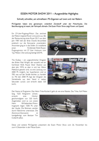 ESSEN MOTOR SHOW 2011 – Ausgewählte Highlights
       Schnell, schneller, am schnellsten: PS-Giganten auf zwei und vier Rädern

PS-Giganten haben eins gemeinsam: ordentlich Zündstoff unter der Motorhaube. Die
Beschleunigung ist rasant, der Fahrspaß ultimativ. Die Essen Motor Show zeigt Power und Speed.


Ein 27-Liter-Flugzeug-Motor: Das zeichnet
die Meteor-engined Rover Limousine aus. Bei
der Restaurierung eines Rover SD-1 aus dem
Jahr 1981 ließ der Brite Charlie Broomfield
praktisch nur die Karosserie unverändert.
Ansonsten ging er in die Vollen. Er installierte
einen               12-Zylinder-Rolls-Royce-
Flugzeugmotor mit 27 Liter Hubraum vom
Typ Meteor. Die Leistung beträgt 650 PS.


The Outlaw – ein ungewöhnlicher Dragster
des Briten Matt Wright, der aussieht wie ein
harmloser Rolls Royce Silver Shadow aus
dem Jahr 1974, es aber in sich hat. Wenn
Methanol getankt wird, ist eine Leistung von
2000 PS möglich, bei Superbenzin sind es
700, was auf der Straße leichter zu handeln
ist. Mit den 2000 PS legt der Dragster die
Viertelmeile aus dem Stand in sieben
Sekunden zurück und erreicht dabei 320
km/h.


Der Name ist Programm: Das Hemi-Trike-Rocket II geht ab wie eine Rakete. Das Trike, fünf Meter
lang, 1225 Kilogramm schwer,
erreicht          eine      Höchst-
geschwindigkeit von 320 km/h.
Angetrieben wird es von einem
Hemi          V8-Siebenliter-Motor.
Insgesamt liegen 1200 PS unter
der Haube. Die Bremsen werden
durch Fallschirme unterstützt. Die
Aluminium-Karosserie            ist
handgefertigt, vom Besitzer Tim
Cotterill selbst.


Diese und weitere PS-Giganten präsentiert die Essen Motor Show vom 26. November bis
zum 4. Dezember in der Messe Essen.
 