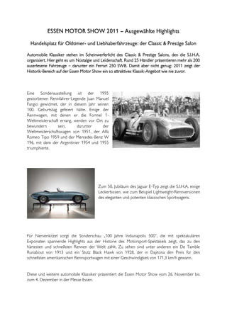 ESSEN MOTOR SHOW 2011 – Ausgewählte Highlights
  Handelsplatz für Oldtimer- und Liebhaberfahrzeuge: der Classic & Prestige Salon

Automobile Klassiker stehen im Scheinwerferlicht des Classic & Prestige Salons, den die S.I.H.A.
organisiert. Hier geht es um Nostalgie und Leidenschaft. Rund 25 Händler präsentieren mehr als 200
auserlesene Fahrzeuge – darunter ein Ferrari 250 SWB. Damit aber nicht genug: 2011 zeigt der
Historik-Bereich auf der Essen Motor Show ein so attraktives Klassik-Angebot wie nie zuvor.



Eine Sonderausstellung ist der 1995
gestorbenen Rennfahrer-Legende Juan Manuel
Fangio gewidmet, der in diesem Jahr seinen
100. Geburtstag gefeiert hätte. Einige der
Rennwagen, mit denen er die Formel 1-
Weltmeisterschaft errang, werden vor Ort zu
bewundern        sein,     darunter     der
Weltmeisterschaftswagen von 1951, der Alfa
Romeo Tipo 1959 und der Mercedes-Benz W
196, mit dem der Argentinier 1954 und 1955
triumphierte.




                                        Zum 50. Jubiläum des Jaguar E-Typ zeigt die S.I.H.A. einige
                                        Leckerbissen, wie zum Beispiel Lightweight-Rennversionen
                                        des eleganten und potenten klassischen Sportwagens.




Für Nervenkitzel sorgt die Sonderschau „100 Jahre Indianapolis 500“, die mit spektakulären
Exponaten spannende Highlights aus der Historie des Motorsport-Spektakels zeigt, das zu den
härtesten und schnellsten Rennen der Welt zählt. Zu sehen sind unter anderen ein De Tamble
Runabout von 1913 und ein Stutz Black Hawk von 1928, der in Daytona den Preis für den
schnellsten amerikanischen Rennsportwagen mit einer Geschwindigkeit von 171,3 km/h gewann.


Diese und weitere automobile Klassiker präsentiert die Essen Motor Show vom 26. November bis
zum 4. Dezember in der Messe Essen.
 