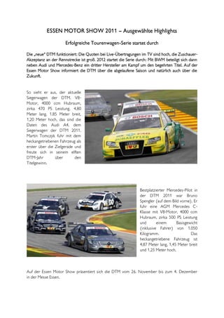 ESSEN MOTOR SHOW 2011 – Ausgewählte Highlights
                     Erfolgreiche Tourenwagen-Serie startet durch

Die „neue“ DTM funktioniert: Die Quoten bei Live-Übertragungen im TV sind hoch, die Zuschauer-
Akzeptanz an der Rennstrecke ist groß. 2012 startet die Serie durch: Mit BWM beteiligt sich dann
neben Audi und Mercedes-Benz ein dritter Hersteller am Kampf um den begehrten Titel. Auf der
Essen Motor Show informiert die DTM über die abgelaufene Saison und natürlich auch über die
Zukunft.


So sieht er aus, der aktuelle
Siegerwagen der DTM. V8-
Motor, 4000 ccm Hubraum,
zirka 470 PS Leistung. 4,80
Meter lang, 1,85 Meter breit,
1,20 Meter hoch, das sind die
Daten des Audi A4, dem
Siegerwagen der DTM 2011.
Martin Tomczyk fuhr mit dem
heckangetriebenen Fahrzeug als
erster über die Zielgerade und
freute sich in seinem elften
DTM-Jahr        über       den
Titelgewinn.




                                                               Bestplatzierter Mercedes-Pilot in
                                                               der DTM 2011 war Bruno
                                                               Spengler (auf dem Bild vorne). Er
                                                               fuhr eine AGM Mercedes C-
                                                               Klasse mit V8-Motor, 4000 ccm
                                                               Hubraum, zirka 500 PS Leistung
                                                               und       einem      Basisgewicht
                                                               (inklusive Fahrer) von 1.050
                                                               Kilogramm.                   Das
                                                               heckangetriebene Fahrzeug ist
                                                               4,87 Meter lang, 1,45 Meter breit
                                                               und 1,25 Meter hoch.



Auf der Essen Motor Show präsentiert sich die DTM vom 26. November bis zum 4. Dezember
in der Messe Essen.
 