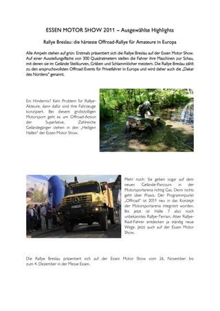 ESSEN MOTOR SHOW 2011 – Ausgewählte Highlights
          Rallye Breslau: die härteste Offroad-Rallye für Amateure in Europa

Alle Ampeln stehen auf grün: Erstmals präsentiert sich die Rallye Breslau auf der Essen Motor Show.
Auf einer Ausstellungsfläche von 300 Quadratmetern stellen die Fahrer ihre Maschinen zur Schau,
mit denen sie im Gelände Steilkurven, Gräben und Schlammlöcher meistern. Die Rallye Breslau zählt
zu den anspruchsvollsten Offroad-Events für Privatfahrer in Europa und wird daher auch die „Dakar
des Nordens” genannt.




Ein Hindernis? Kein Problem für Rallye-
Akteure, dann dafür sind ihre Fahrzeuge
konzipiert. Bei diesem grobstolligen
Motorsport geht es um Offroad-Action
der        Superlative.       Zahlreiche
Geländegänger stehen in den „Heiligen
Hallen“ der Essen Motor Show.




                                                          Mehr noch: Sie geben sogar auf dem
                                                          neuen     Gelände-Parcours     in    der
                                                          Motorsportarena richtig Gas. Denn nichts
                                                          geht über Praxis. Der Programmpunkt
                                                          „Offroad“ ist 2011 neu in das Konzept
                                                          der Motorsportarena integriert worden.
                                                          Bis jetzt ist Halle 7 also noch
                                                          unbekanntes Rallye-Terrain. Aber Rallye-
                                                          Raid-Fahrer entdecken ja ständig neue
                                                          Wege. Jetzt auch auf der Essen Motor
                                                          Show.




Die Rallye Breslau präsentiert sich auf der Essen Motor Show vom 26. November bis
zum 4. Dezember in der Messe Essen.
 