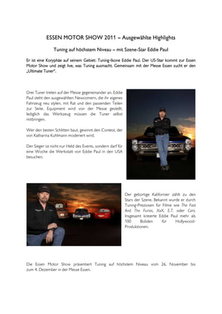 ESSEN MOTOR SHOW 2011 – Ausgewählte Highlights
                Tuning auf höchstem Niveau – mit Szene-Star Eddie Paul

Er ist eine Koryphäe auf seinem Gebiet: Tuning-Ikone Eddie Paul. Der US-Star kommt zur Essen
Motor Show und zeigt live, was Tuning ausmacht. Gemeinsam mit der Messe Essen sucht er den
„Ultimate Tuner“.



Drei Tuner treten auf der Messe gegeneinander an. Eddie
Paul steht den ausgewählten Newcomern, die ihr eigenes
Fahrzeug neu stylen, mit Rat und den passenden Teilen
zur Seite. Equipment wird von der Messe gestellt;
lediglich das Werkzeug müssen die Tuner selbst
mitbringen.

Wer den besten Schlitten baut, gewinnt den Contest, der
von Katharina Kuhlmann moderiert wird.

Der Sieger ist nicht nur Held des Events, sondern darf für
eine Woche die Werkstatt von Eddie Paul in den USA
besuchen.




                                                             Der gebürtige Kalifornier zählt zu den
                                                             Stars der Szene. Bekannt wurde er durch
                                                             Tuning-Preziosen für Filme wie The Fast
                                                             And The Furios, XxX, E.T. oder Cars.
                                                             Insgesamt kreierte Eddie Paul mehr als
                                                             100      Boliden     für    Hollywood-
                                                             Produktionen.




Die Essen Motor Show präsentiert Tuning auf höchstem Niveau vom 26. November bis
zum 4. Dezember in der Messe Essen.
 