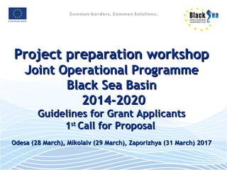 Project preparation workshopProject preparation workshop
Joint Operational ProgrammeJoint Operational Programme
Black Sea BasinBlack Sea Basin
2014-20202014-2020
Guidelines for Grant ApplicantsGuidelines for Grant Applicants
11stst
Call for ProposalCall for Proposal
Odesa (28 March), Mikolaiv (29 March), Zaporizhya (31 March) 2017Odesa (28 March), Mikolaiv (29 March), Zaporizhya (31 March) 2017
 