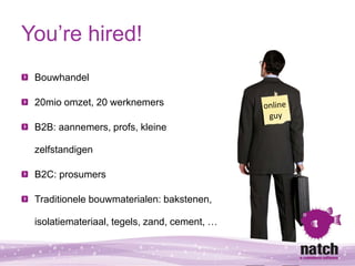 You’re hired!
 Bouwhandel

 20mio omzet, 20 werknemers

 B2B: aannemers, profs, kleine

 zelfstandigen

 B2C: prosumers

 ...